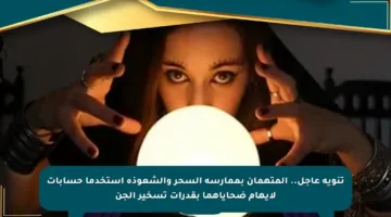 تنويه عاجل.. المتهمان بممارسة السحر والشعوذة استخدما حسابات لايهام ضحاياهما بقدرات تسخير الجن